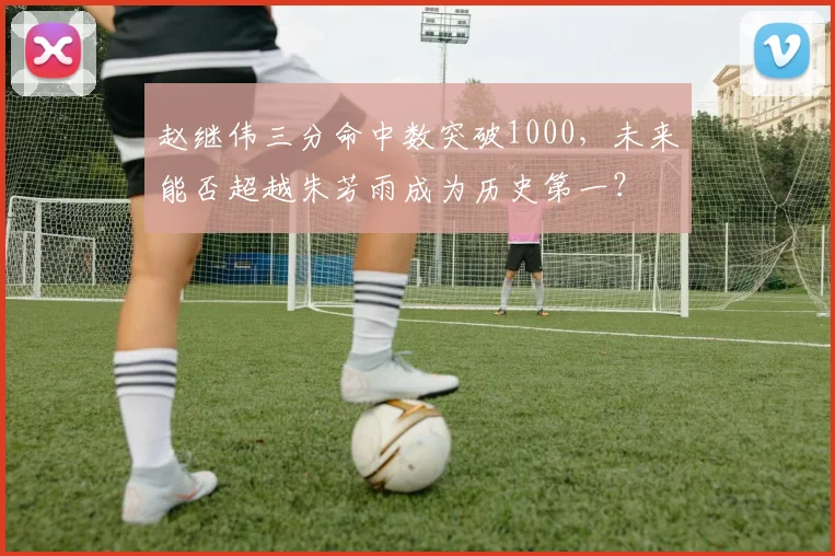 赵继伟三分命中数突破1000，未来能否超越朱芳雨成为历史第一？