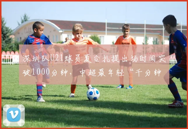 深圳队U21球员夏合扎提出场时间突破1000分钟，中超最年轻“千分钟”球员纪录能否易主？