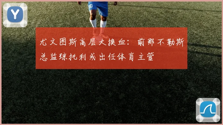尤文图斯高层大换血：前那不勒斯总监琼托利或出任体育主管